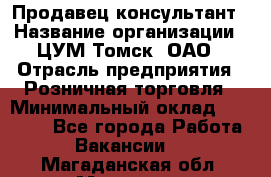 Продавец-консультант › Название организации ­ ЦУМ Томск, ОАО › Отрасль предприятия ­ Розничная торговля › Минимальный оклад ­ 20 000 - Все города Работа » Вакансии   . Магаданская обл.,Магадан г.